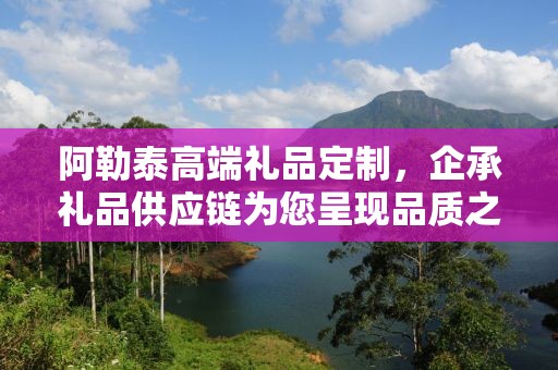 阿勒泰高端礼品定制，企承礼品供应链为您呈现品质之选