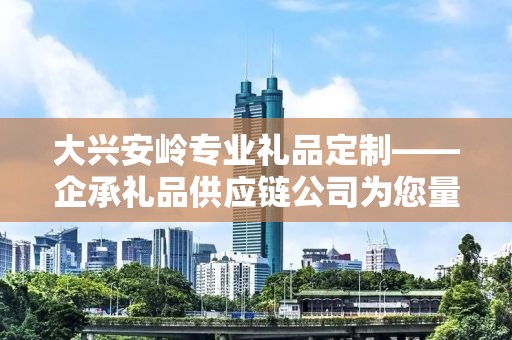 大兴安岭专业礼品定制——企承礼品供应链公司为您量身定制独特礼品